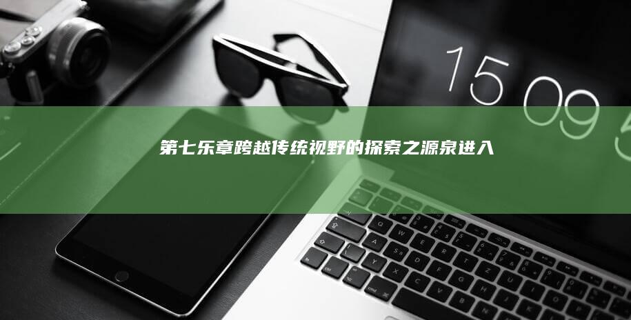 “《第七乐章》：跨越传统视野的探索之源泉进入波澜壮阔的战斗年代!”