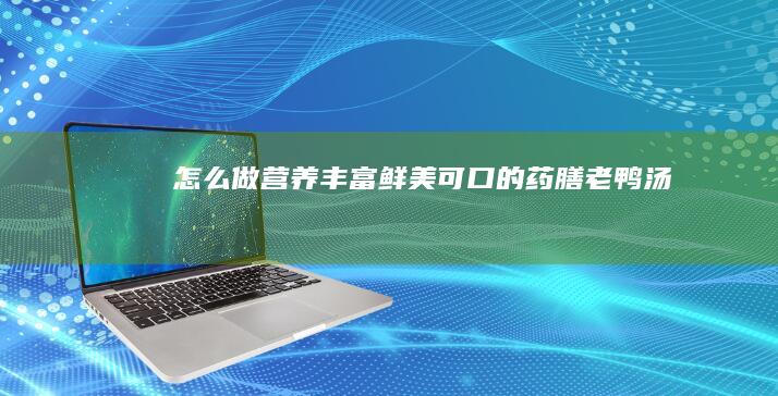 怎么做营养丰富、鲜美可口的药膳老鸭汤